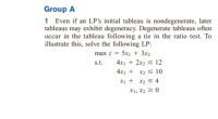 Group A
1 Even if an LP's initial tableau is nondegenerate, later
tableaus may exhibit degeneracy. Degenerate tableaus often
occur in the tableau following a tie in the ratio test. To
illustrate this, solve the following LP:
max z = 5x1 + 3x2
4x1 + 2x2 s 12
4x1 + x2 < 10
s.t.
X1 + x2 s 4
X1, X2 2 0
