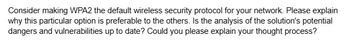 Consider making WPA2 the default wireless security protocol for your network. Please explain
why this particular option is preferable to the others. Is the analysis of the solution's potential
dangers and vulnerabilities up to date? Could you please explain your thought process?