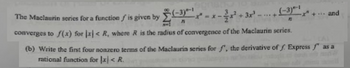 (-3)-1
PL
The Maclaurin series for a function f' is given by (-3) ---
71
converges to f(x) for x < R, where R is the radius of convergence of the Maclaurin series.
... and
(b) Write the first four nonzero terms of the Maclaurin series for f', the derivative off. Express as a
rational function for x < R.