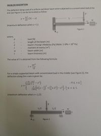 PROBLEM DESCRIPTION
The deflection along x-axis of a uniform cantilever beam when subjected to a concentrated load at the
end (see Figure 1) can be formulated as follow:
Px2
y =
(3L - x)
L.
6EI
+X
(maximum deflection when x = L)
Figure 1
+y
where,
load [N]
length of the beam [m]
beam's Young's Modulus [Pa] (Note: 1 GPa = 10° Pa)
moment of inertia [m*]
beam width [m]
beam thickness [m]
The value of I is obtained from the following formula:
wt3
12
For a simply supported beam with concentrated load in the middle (see Figure 2), the
deflection along the x-axis is given by:
(3L2
- x
4
Px
12EI
y =
P
12EI
(maximum deflection when x = L/2)
L/2
L/2
+x
+y
Figure 2
