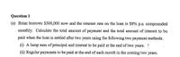 Question 1
(a) Brian borrows $500,000 now and the interest rate on the loan is $8% p.a. compounded
monthly. Calculate the total amount of payment and the total amount of interest to be
paid when the loàn is settled after two years using the following two payment methods.
(i) A lump sum of principal and interest to be paid at the end of two years. !
(ii) Regular payments to be paid at the end of each month in the coming two years.
