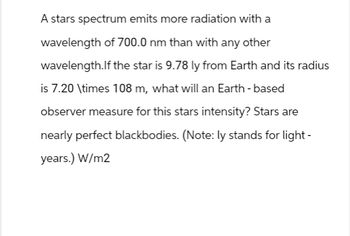 A stars spectrum emits more radiation with a
wavelength of 700.0 nm than with any other
wavelength.If the star is 9.78 ly from Earth and its radius
is 7.20 \times 108 m, what will an Earth-based
observer measure for this stars intensity? Stars are
nearly perfect blackbodies. (Note: ly stands for light-
years.) W/m2