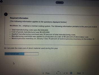 Saved
Required information
[The following information applies to the questions displayed below.]
McAllister, Inc., employs a normal costing system. The following information pertains to the year just ended.
• Total manufacturing costs were $2,500,000.
. Cost of goods manufactured was $2,425,000.
.
Applied manufacturing overhead was 30 percent of total manufacturing costs.
.
Manufacturing overhead was applied to production at a rate of 80 percent of direct-labor cost.
• Work-in-process inventory on January 1 was 75 percent of work-in-process inventory on December 31.
2. Calculate the total cost of direct material used during the year.
Direct-material cost
S
< Prev
6 7
Next >
of 14
***
HH