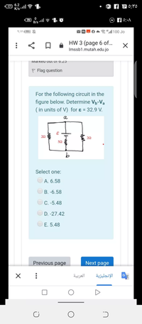 6.2
17)
79
B/s ll ? " O
f 0:•A
“ll 100 Jo
HW 3 (page 6 of...
Imssb1.mutah.edu.jo
IMialkeu oul ol 6.25
P Flag question
For the following circuit in the
figure below. Determine Vp-Va
( in units of V) for ɛ = 32.9 V.
a
50
Select one:
A. 6.58
B. -6.58
C. -5.48
D. -27.42
E. 5.48
Previous page
Next page
العربية
الإنجليزية
G
www
