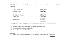 10) The following information has been provided by Arawak Farms Limited for the month of
August.
Sales ( 10,000 Units )
$ 600,000
$ 420,000
Variable Costs
Contribution Margin
$ 180,000
$ 110,000
Fixed Costs
Net Income
$ 70,000
Management is considering the following courses of action to increase Net Income:
1) Increase selling price by 5% with no change in variable costs.
2) Reduce variable costs to 66% of sales.
3) Reduce Fixed Costs by $ 10,000.
Required:
a)
Advise management on the best course of action to maximize the net income.
15 Marks
