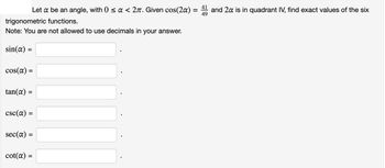 =
Let a be an angle, with 0 ≤ a < 27. Given cos(2a) =
trigonometric functions.
Note: You are not allowed to use decimals in your answer.
sin(a) =
cos(a) =
tan(a) =
csc(a) =
=
sec(a) =
cot(a) =
and 2x is in quadrant IV, find exact values of the six
49