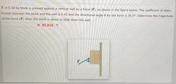 7. A 5.50 kg block is pressed against a vertical wall by a force (F), as shown in the figure below. The coefficient of static
friction between the block and the wall is 0.42 and the directional angle @ for the force is 36.0°. Determine the magnitude.
of the force (F) when the block is about to slide down the wall.
x 95.910 N
100 Lins1061