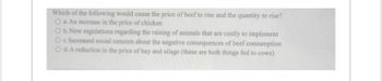 Which of the following would cause the price of beef to rise and the quantity to rise?
O a. An increase in the price of chicken
O b. New regulations regarding the raising of animals that are costly to implement
O c. Increased social concern about the negative consequences of beef consumption
O d. A reduction in the price of hay and silage (these are both things fed to cows)