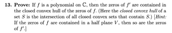 13. Prove: If f is a polynomial on C, then the zeros of f' are contained in
the closed convex hull of the zeros of f. (Here the closed convex hull of a
set S is the intersection of all closed convex sets that contain S.) [Hint:
If the zeros of f are contained in a half plane V, then so are the zeros
of f']