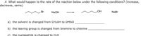 .4 What would happen to the rate of the reaction below under the following conditions? (increase,
decrease, same)
HO
Br
NaOH
NaBr
a) the solvent is changed from CH3OH to DMSO
b) the leaving group is changed from bromine to chlorine
c) the nucleophile is changed to H,0
