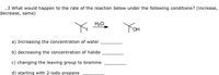 .3 What would happen to the rate of the reaction below under the following conditions? (increase,
decrease, same)
H20
You
a) Increasing the concentration of water
b) decreasing the concentration of halide
c) changing the leaving group to bromine
d) starting with 2-iodo propane
