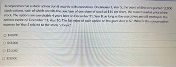 A corporation has a stock option plan it awards to its executives. On January 1, Year 5, the board of directors granted 12,000
stock options, each of which permits the purchase of one share of stock at $15 per share, the current market price of the
stock. The options are exercisable 4 years later on December 31, Year 8, as long as the executives are still employed. The
options expire on December 31, Year 10. The fair value of each option on the grant date is $7. What is the compensation
expense for Year 5 related to the stock options?
O $60,000.
O $45,000.
O $21.000.
$28,000.