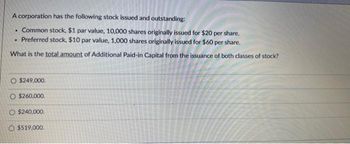 A corporation has the following stock issued and outstanding:
Common stock, $1 par value, 10,000 shares originally issued for $20 per share.
. Preferred stock, $10 par value, 1,000 shares originally issued for $60 per share.
What is the total amount of Additional Paid-in Capital from the issuance of both classes of stock?
.
O $249,000.
O $260,000.
O $240,000.
O $519,000.