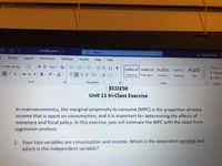 ECO250_Unit11.
O Search
A Ayannia Tripp
AT
Design
Layout
References
Mailings
Review
View
Help
Calibri (Body)
-14 A A Aa A E E-E-
EE AL T
OFind -
G Replace
AaBbCcD AaBbCcD AABBC AABBCCC AaB
IU ab x, x A e A
1 Normal
1 No Spac. Heading 1 Heading 2
Title
A Select
Font
Paragraph
Styles
Editing
ECO250
Unit 11 In-Class Exercise
In macroeconomics, the marginal propensity to consume (MPC) is the proportion of extra
income that is spent on consumption, and it is important for determining the effects of
monetary and fiscal policy. In this exercise, you will estimate the MPC with the slope from
regression analysis.
1. Your two variables are consumption and income. Which is the dependent variable and
which is the independent variable?
