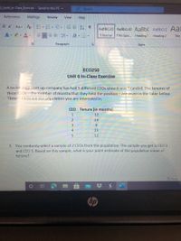 **ECO250 Unit 6 In-Class Exercise**

A technology start-up company has had 5 different CEOs since it was founded. The tenures of these CEOs—the number of months that they held the position—are given in the table below. These 5 CEOs are the population you are interested in.

| CEO | Tenure (in months) |
|-----|---------------------|
| 1   | 12                  |
| 2   | 14                  |
| 3   | 6                   |
| 4   | 19                  |
| 5   | 12                  |

1. You randomly select a sample of 2 CEOs from the population. The sample you get is CEO 3 and CEO 5. Based on this sample, what is your point estimate of the population mean of tenure?