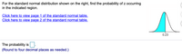 For the standard normal distribution shown on the right, find the probability of z occurring
in the indicated region.
Click here to view page 1 of the standard normal table.
Click here to view page 2 of the standard normal table.
0.23
The probability is.
(Round to four decimal places as needed.)
