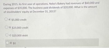 During 2015, its first year of operations, Neko's Bakery had revenues of $60,000 and
expenses of $35,000. The business paid dividends of $20,000. What is the amount
of stockholders' equity at December 31, 2015?
a) $5,000 credit
b) $25,000 credit
Oc) $20,000 debit
d) $0