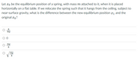 Let #o be the equilibrium position of a spring, with mass m attached to it, when it is placed
horizontally on a flat table. If we relocate the spring such that it hangs from the ceiling, subject to
near-surface gravity, what is the difference between the new equilibrium position x1 and the
original ro?
k
mg
mg
k
mg
