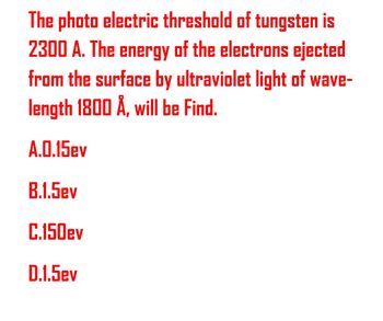 The photo electric threshold of tungsten is
2300 A. The energy of the electrons ejected
from the surface by ultraviolet light of wave-
length 1800 Å, will be Find.
A.0.15ev
B.1.5ev
C.150ev
D.1.5ev