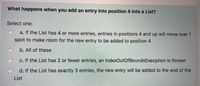 What happens when you add an entry into position 4 into a List?
Select one:
a. If the List has 4 or more entries, entries in positions 4 and up will move over 1
spot to make room for the new entry to be added to position 4
b. All of these
c. If the List has 2 or fewer entries, an IndexOutOfBoundsExecption is thrown
d. If the List has exactly 3 entries, the new entry will be added to the end of the
List
