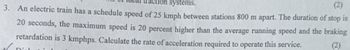 systems.
(2)
3. An electric train has a schedule speed of 25 kmph between stations 800 m apart. The duration of stop is
20 seconds, the maximum speed is 20 percent higher than the average running speed and the braking
retardation is 3 kmphps. Calculate the rate of acceleration required to operate this service.
Diel
(2)