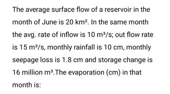 The average surface flow of a reservoir in the
month of June is 20 km². In the same month
the avg. rate of inflow is 10 m³/s; out flow rate
is 15 m³/s, monthly rainfall is 10 cm, monthly
seepage loss is 1.8 cm and storage change is
16 million m³. The evaporation (cm) in that
month is: