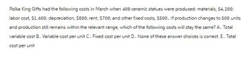 Polka King Gifts had the following costs in March when 400 ceramic statues were produced: materials, $4,200;
labor cost, $1,600; depreciation, $800; rent, $700; and other fixed costs, $500. If production changes to 500 units
and production still remains within the relevant range, which of the following costs will stay the same? A. Total
variable cost B. Variable cost per unit C. Fixed cost per unit D. None of these answer choices is correct. E. Total
cost per unit