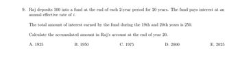 9. Raj deposits 100 into a fund at the end of each 2-year period for 20 years. The fund pays interest at an
annual effective rate of i.
The total amount of interest earned by the fund during the 19th and 20th years is 250.
Calculate the accumulated amount in Raj's account at the end of year 20.
A. 1925
B. 1950
C. 1975
D. 2000
E. 2025