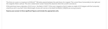 The force on a wire is a maximum of 8.50x1072 NN when placed between the pole faces of a magnet. The current flows horizontally to the right and
the magnetic field is vertical. The wire is observed to "jump" toward the observer when the current is turned on.
If the pole faces have a diameter of 11.0 cmcm, the field is 0.220 T. If the wire is tipped so that it makes an angle of 15.0 degree with the horizontal,
what force will it now feel? [Hint. What length of wire will now be in the field?] (0.0821N, 0.0820N are wrong answers)
Express your answer to three significant figures and include the appropriate units.