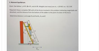 3. Moment Equilibrium.
Given: See below. La=8 ft, -6 ft, and d=3ft. Weights (not mass) are m₁ = 129 lbf, m₂ = 32.2 lbf.
Required: Draw a complete FBD with all the forces involved in this problem (indicating magnitude and
direction), and the distance from the bottom of the ladder to the point of action of the force.
Determine distance L and angle 8 and find N₁, N₂ and f.
m₂
La
m₁
L
L₁