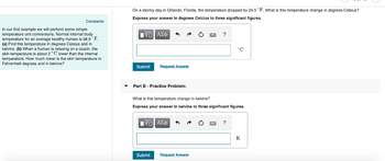 Constants
In our first example we will perform some simple
temperature unit conversions. Normal internal body
temperature for an average healthy human is 98.6 °F.
(a) Find this temperature in degrees Celsius and in
kelvins. (b) When a human is relaxing on a couch, the
skin temperature is about 2 °C lower than the internal
temperature. How much lower is the skin temperature in
Fahrenheit degrees and in kelvins?
On a stormy day in Orlando, Florida, the temperature dropped by 24.5 °F. What is this temperature change in degrees Celsius?
Express your answer in degrees Celcius to three significant figures.
ΜΕ ΑΣΦ
Submit
Request Answer
?
°C
Part B - Practice Problem:
What is this temperature change in kelvins?
Express your answer in kelvins to three significant figures.
ΜΕ ΑΣΦ
Submit
Request Answer
?
K