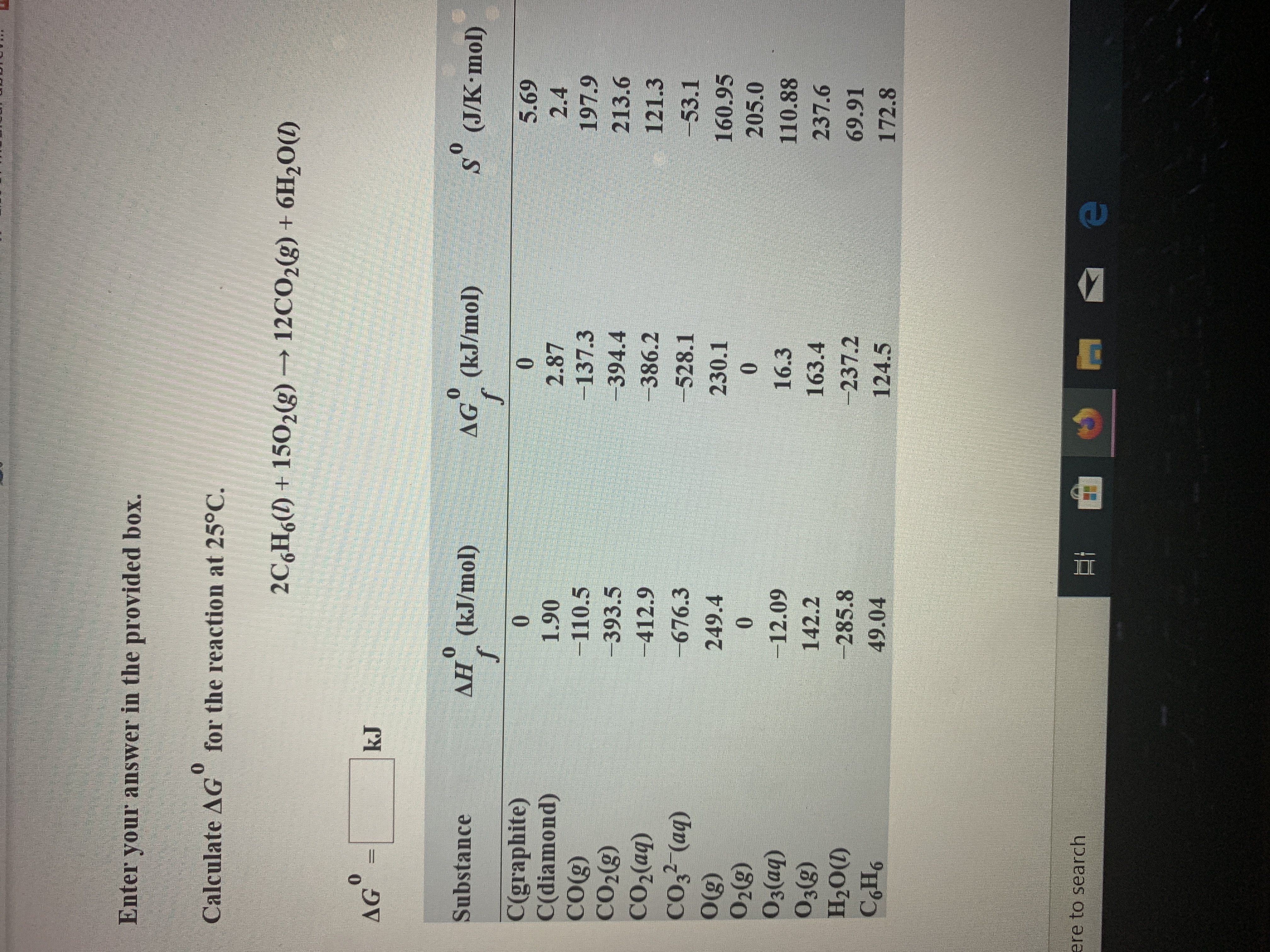 Enter your answer in the provided box.
0
for the reaction at 25°C
Calculate AG
2C6H6()+1502(g)
12CO2(g) + 6H20(
0
AG
k.J
sosseco
AH (kJ/mol)
Substance
AG (kJ/mol)
f
S (J/K mol)
C(graphite)
C(diamond)
CO(g)
CО2)
CO2(aq)
10
0
5.69
1.90
2.87
2.4
-110.5
-137.3
197.9
-393.5
-394.4
213.6
-412.9
-386.2
121.3
CO32 (aq)
O'g)
O2(g)
O3(aq)
O3(g)
-676.3
-528.1
-53.1
249.4
230.1
160.95
0
10
205.0
-12.09
16.3
110.88
142.2
163.4
237.6
H2O(D
-285.8
237.2
124.5
69.91
СНо
49.04
172.8
ere to search
