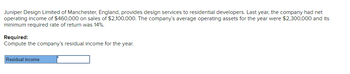 Juniper Design Limited of Manchester, England, provides design services to residential developers. Last year, the company had net
operating income of $460,000 on sales of $2,100,000. The company's average operating assets for the year were $2,300,000 and its
minimum required rate of return was 14%.
Required:
Compute the company's residual income for the year.
Residual income