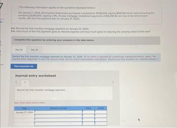 of 4
ces
[The following information applies to the questions displayed below]
On January 1, 2024, Birmingham Enterprises purchases a building for $338,000, paying $58,000 down and borrowing the
remaining $280,000, signing a 9%, 10-year mortgage. Installment payments of $3,546.92 are due at the end of each
month, with the first payment due on January 31, 2024.
3-a. Record the first monthly mortgage payment on January 31, 2024,
3-b. How much of the first payment goes to interest expense and how much goes to reducing the carrying value of the loan?
Complete this question by entering your answers in the tabs below.
Req Ja
Reg 3b
Record the first monthly mortgage payment on January 31, 2024. (If no entry is required for a particular transaction/event, select "No
Journal Entry Required in the first account field. Do not round intermediate calculations. Round your final answers to 2 decimal places.)
View transaction list
Journal entry worksheet
<
Record the first monthly mortgage payment.
Note: Enter debits before credits
Date
January 31, 2024
General Journal
Debit
Credit