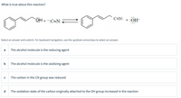 What is true about this reaction?
C=N: +:OH-
Select an answer and submit. For keyboard navigation, use the up/down arrow keys to select an answer.
a
The alcohol molecule is the reducing agent
b
The alcohol molecule is the oxidizing agent
The carbon in the CN group was reduced
d
The oxidation state of the carbon originally attached to the OH group increased in the reaction
