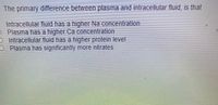 The primary difference between plasma and intracellular fluid, is that
Intracellular fluid has a higher Na concentration
O Plasma has a higher Ca concentration
O Intracellular fluid has a higher protein level
OPlasma has significantly more nitrates
