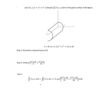 . Let f (x, y, z) = y² + z². Compute ff f(x, y, z) do on the given surface in the figure.
3
S = {0≤x≤3, y² + z² = 4, y ≥ 0}
Step 1: Parametric representation of Σ.
Step 2: Compute (x
дт(х,ф)
×
(x)
дф
Step 3:
ſſ ƒ (x, y, z)do = ſſ (y² (x, $) + z² (x,¢))
|ǝF‍(x,¢)¸ðF(x, 0)|
dxdo
дх
дф