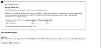 !
Required information
Section Break (8-11)
[The following information applies to the questions displayed below.]
A pension fund manager is considering three mutual funds. The first is a stock fund, the second is a long-term government
and corporate bond fund, and the third is a T-bill money market fund that yields a sure rate of 5.5%. The probability
distributions of the risky funds are:
Expected Return Standard Deviation
16%
36%
10%
27%
Stock fund (S)
Bond fund (B)
The correlation between the fund returns is 0.20.
Problem 6-10 (Algo)
Required:
What is the Sharpe ratio of the best feasible CAL? (Do not round intermediate calculations. Round your answer to 4 decimal places.)
Sharpe ratio