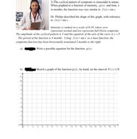 3) The cyclical pattern of symptoms is sinusoidal in nature.
When graphed as a function of intensity, g(x), and time, x
in months, the function was very similar to f(x) =sin x.
Dr. Philips described the shape of this graph, with reference
to f(x) = sin x.
Intensity is ranked on a scale of 0-10, where zero
represents normal and ten represents full blown symptoms.
The amplitude of the cyclical pattern is 5 and the equation of the axis of the curve is y = 5
. The period of the function is 4 months. Using f(x)=sin x as a base function, the
symptoms function has been horizontally translated 2 months to the right.
Write a possible equation for the function g(x).
b)
Sketch a graph of the function g(x), by hand, on the interval 0<xs18
.10
6.
10
11
12
15
16
17
18
19
9.
8,
7.
1,
