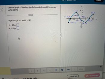 K
Use the graph of the function f shown to the right to answer
parts (a)-(n).
(a) Find f(-28) and f(- 12).
f(-28)=
f(- 12) =
View an example
Get more help -
69
(-8,4)
24-16-8
(-28,-4)
(-24,0)
(-12,6) 8
-
1
(-4,0)
(0,-2)
Clear all
-41
-8
(8,-4)
E
More
(24,4)
8 16 24
(16,0)
Check answer
X
tac