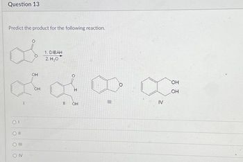 Question 13
Predict the product for the following reaction.
OI
CON
OH
OH
1. DIBAH
2.H20
||
H
OH
III
IV
OH
OH