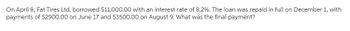 On April 8, Fat Tires Ltd. borrowed $11,000.00 with an interest rate of 8.2%. The loan was repaid in full on December 1, with
payments of $2900.00 on June 17 and $3500.00 on August 9. What was the final payment?