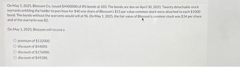 On May 1, 2025, Blossom Co. issued $4400000 of 8% bonds at 103. The bonds are due on April 30, 2031. Twenty detachable stock
warrants entitling the holder to purchase for $40 one share of Blossom's $15 par value common stock were attached to each $1000
bond. The bonds without the warrants would sell at 96. On May 1, 2025, the fair value of Blossom's common stock was $34 per share
and of the warrants was $2.
On May 1, 2025, Blossom will record a
O premium of $132000.
O discount of $44000,
O discount of $176000.
O discount of $49280.