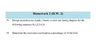 Homework 2 (H.W. 2)
Design asynchronous (ripple ) binary counter and timing diagram for the
following sequence (0,1,2,3,4,5)
Q2.
Determine the resolution expressed as a percentage of 16-bit DAC.
