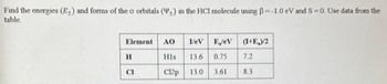 Find the energies (E+) and forms of the o orbitals (+) in the HCI molecule using ẞ=-1.0 eV and S=0. Use data from the
table.
Element
H
CI
AO
His
C12p
IeV EjeV (1+E)/2
13.6 0.75 7.2
13.0 3.61 8.3