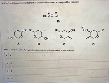 Which of the following represents the chair structure when drawn in hexagonal line notation?
HO
a A
b B
C C
A
d D
Br Br...
B
Hotg
HO
OH
Br
Select an answer and submit. For keyboard navigation, use the up/down arrow keys to select an answer.
Br...
C
LOH
HO
D
Br