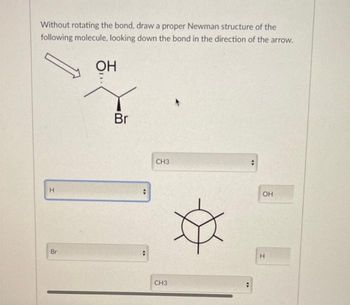 Without rotating the bond, draw a proper Newman structure of the
following molecule, looking down the bond in the direction of the arrow.
H
Br
OH
Br
+
✰
CH3
CH3
#
OH
H