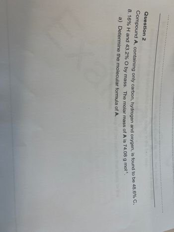 Question 2
Compound A, containing only carbon, hydrogen and oxygen, is found to be 48.6% C,
8.16% H and 43.2% O by mass. The molar mass of A is 74.08 g mol-¹.
a) Determine the molecular formula of A.