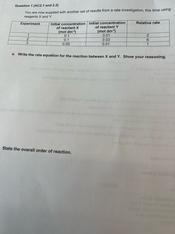 Question 1 (AC2.1 and 2.2)
You are now supplied with another set of results from a rate investigation, this time using
reagents X and Y.
Experiment
1
2
3
Initial concentration
of reactant X
(mol dm-³)
0.1
0.1
0.05
olun
Initial concentration
of reactant Y
(mol dm-³)
0.01
0.03
0.01
State the overall order of reaction.
a. Write the rate equation for the reaction between X and Y. Show your reasoning.
esnorig sicOM
Relative rate
estadian
2
6
1