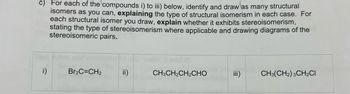 c) For each of the compounds i) to iii) below, identify and draw as many structural
isomers as you can, explaining the type of structural isomerism in each case. For
each structural isomer you draw, explain whether it exhibits stereoisomerism,
stating the type of stereoisomerism where applicable and drawing diagrams of the
stereoisomeric pairs.
i)
Br₂C=CH₂
CH3CH2CH2CHO
iii)
CH3(CH2) 3CH2Cl